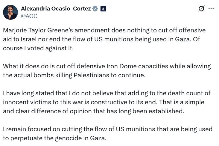 Tweet from DSA elected Alexandria Ocasio-Cortez: "Marjorie Taylor Greene's amendment does nothing to cut off offensive aid to Israel nor end the flow of US munitions being used in Gaza. Of course I voted against it. What it does do is cut off defensive Iron Dom capacities while allowing the actual bombs killing Palestinians to continue. I have long stated that I do not believe that adding to the death count of innocent victims to this war is constructive to its end. That is a simple and clear difference of opinion that has long been established. I remain focused on cutting the flow of US munitions that are being used to perpetuate the genocide in Gaza." LSC repudiates the content of this quoted tweet.