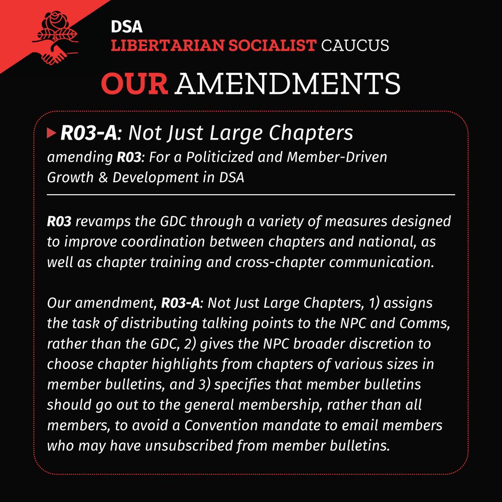 A black background with DSA LSC flag in upper left corner. Title: DSA LSC Our Amendments
A red dotted rectangle with rounded corners with a white solid horizontal line in the upper fifth of the rectangle. A red triangle pointing right followed by header text: R03-A: Not Just Large Chapters
Subtitle: amending R03: For a Politicized and Member-Driven Growth & Development in DSA
Body text under the white solid line:
R03 revamps the GDC through a variety of measures designed to improve coordination between chapters and national, as well as chapter training and cross-chapter communication.
Our amendment, R03-A: Not Just Large Chapters, 1) assigns the task of distributing talking points to the NPC and Comms, rather than the GDC, 2) gives the NPC broader discretion to choose chapter highlights from chapters of various sizes in member bulletins, and 3) specifies that member bulletins should go out to the general membership, rather than all members, to avoid a Convention mandate to email members who may have unsubscribed from member bulletins.