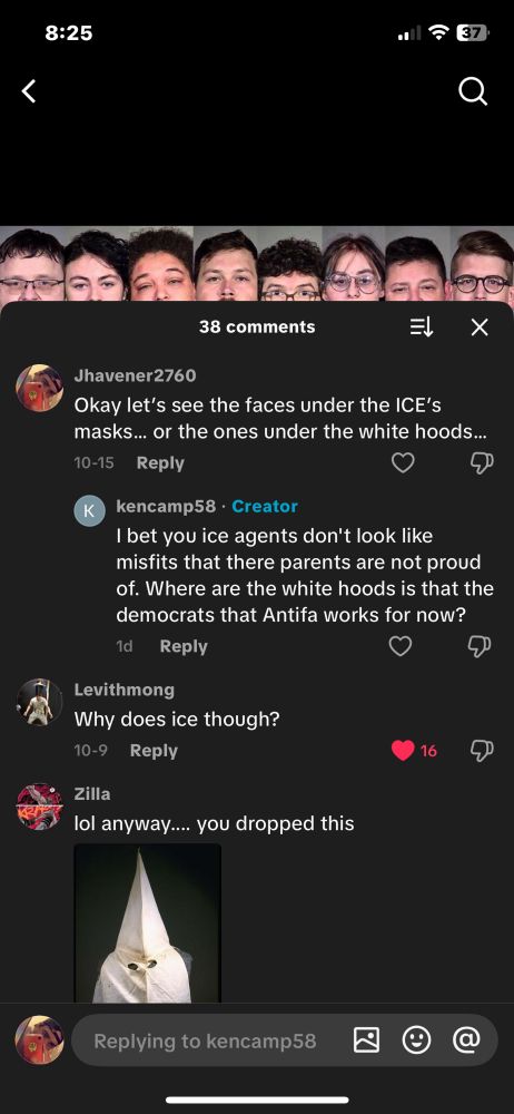 A screenshot of a TikTok videos comment section. My comment saying “okay let’s see the faces under ICE’s masks.. or even the white hoods…” creators comment saying “I bet you ice agents don’t look like misfits that there parents are not proud of. Where are the white hoods is that the democrats that Antifa works for now?”