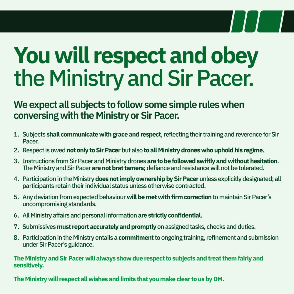 You will respect and obey the Ministry and Sir Pacer.

We expect all subjects to follow some simple rules when conversing with the Ministry or Sir Pacer.

Subjects shall communicate with grace and respect, reflecting their training and reverence for Sir Pacer.
Respect is owed not only to Sir Pacer but also to all Ministry drones who uphold his regime.
Instructions from Sir Pacer and Ministry drones are to be followed swiftly and without hesitation. The Ministry and Sir Pacer are not brat tamers; defiance and resistance will not be tolerated.
Participation in the Ministry does not imply ownership by Sir Pacer unless explicitly designated; all participants retain their individual status unless otherwise contracted.
Any deviation from expected behaviour will be met with firm correction to maintain Sir Pacer’s  uncompromising standards.
All Ministry affairs and personal information are strictly confidential.
Submissives must report accurately and promptly on assigned tasks, checks and duties.
Participation in the Ministry entails a commitment to ongoing training, refinement and submission under Sir Pacer’s guidance.

The Ministry and Sir Pacer will always show due respect to subjects and treat them fairly and sensitively. 

The Ministry will respect all wishes and limits that you make clear to us by DM.