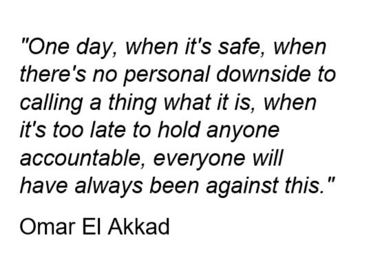 "One day, when it's safe, when there's no personal downside to calling a thing what it is, when it's too late to hold anyone accountable, everyone will have always been against this."
Omar El Akkad
