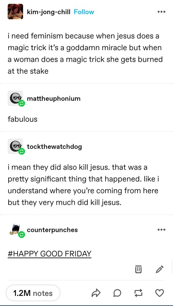 Tumblr post:
"I need feminism because when jesus does a magic trick it's a goddamned miracle but when a woman does a magic trick she gets burned at the stake"

"I mean they did also kill jesus. That was a pretty significant thing that happened. I understand where you're coming from but they very much did kill jesus"