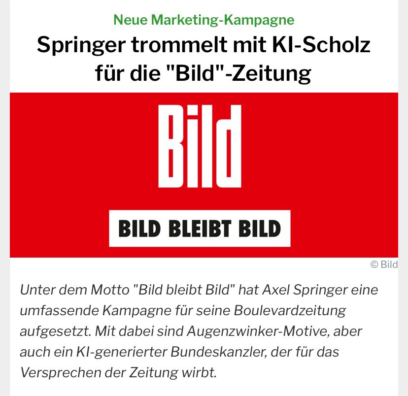 Auf dem Foto ist folgender Text zu lesen: Neue Marketing-Kampagne
Springer trommelt mit KI-Scholz für die "Bild"-Zeitung
Unter dem Motto "Bild bleibt Bild" hat Axel Springer eine umfassende Kampagne für seine Boulevardzeitung aufgesetzt. Mit dabei sind Augenzwinker-Motive, aber auch ein KI-generierter Bundeskanzler, der für das Versprechen der Zeitung wirbt.