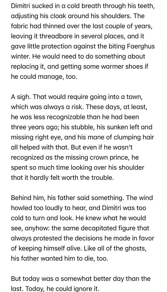 Dimitri sucked in a cold breath through his teeth, adjusting his cloak around his shoulders. The fabric had thinned over the last couple of years, leaving it threadbare in several places, and it gave little protection against the biting Faerghus winter. He would need to do something about replacing it, and getting some warmer shoes if he could manage, too.

A sigh. That would require going into a town, which was always a risk. These days, at least, he was less recognizable than he had been three years ago; his stubble, his sunken left and missing right eye, and his mane of clumping hair all helped with that. But even if he wasn’t recognized as the missing crown prince, he spent so much time looking over his shoulder that it hardly felt worth the trouble. 

Behind him, his father said something. The wind howled too loudly to hear, and Dimitri was too cold to turn and look. He knew what he would see, anyhow: the same decapitated figure that always protested the decisions he made in favor of keeping himself alive. Like all of the ghosts, his father wanted him to die, too.

But today was a somewhat better day than the last. Today, he could ignore it.