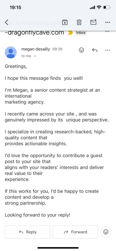 An e-mail with subject line “Re: Advertising with -dragonflycave.com”. Text:

Greetings,

I hope this message finds  you well!

I’m Megan, a senior content strategist at an international marketing agency.

I recently came across your site , and was genuinely impressed by its unique perspective.

I specialize in creating research-backed, high-quality content that provides actionable insights.

I’d love the opportunity to contribute a guest post to your site that aligns with your readers’ interests and deliver real value to their experience.

If this works for you, I’d be happy to create content and develop a strong partnership.

Looking forward to your reply!