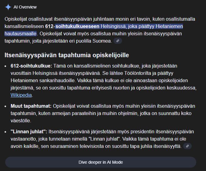 Kuvankaappaus Googlen AI Overviewistä: 
Opiskelijat osallistuvat itsenäisyyspäivän juhlintaan monin eri tavoin, kuten osallistumalla kansallismieliseen 612-soihtukulkueeseen Helsingissä, joka päättyy Hietaniemen hautausmaalle. Opiskelijat voivat myös osallistua muihin yleisiin itsenäisyyspäivän tapahtumiin, joita järjestetään eri puolilla Suomea. 
Itsenäisyyspäivän tapahtumia opiskelijoille
612-soihtukulkue: Tämä on kansallismielinen soihtukulkue, joka järjestetään vuosittain Helsingissä itsenäisyyspäivänä. Se lähtee Töölöntorilta ja päättyy Hietaniemen sankarihaudoille. Vaikka tämä kulkue ei ole ainoastaan opiskelijoiden järjestämä, se on suosittu tapahtuma erityisesti nuorten ja opiskelijoiden keskuudessa, Wikipedia.
Muut tapahtumat: Opiskelijat voivat osallistua myös muihin yleisiin itsenäisyyspäivän tapahtumiin, kuten armeijan paraateihin ja muihin ohjelmiin, jotka on suunnattu koko väestölle.
"Linnan juhlat": Itsenäisyyspäivänä järjestetään myös presidentin itsenäisyyspäivän vastaanotto, joka tunnetaan nimellä "Linnan juhlat". Vaikka tämä tapahtuma ei ole avoin kaikille, sen seuraaminen televisiosta on suosittu tapa juhlia itsenäisyyttä. 