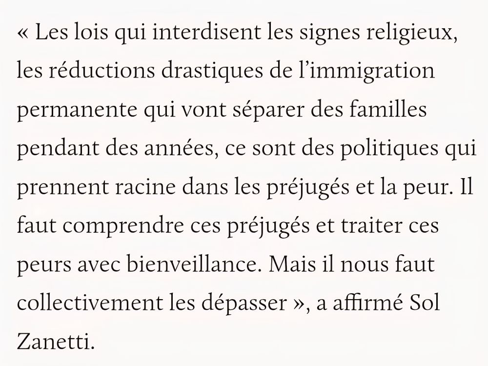 Extrait du discours de victoire de Sol Zanetti,  élu co porte parole de Québec Solidaire
< Les lois qui interdisent les signes religieux, les réductions drastiques de l'immigration permanente qui vont séparer des familles pendant des années, ce sont des politiques qui prennent racine dans les préjugés et la peur. Il faut comprendre ces préjugés et traiter ces peurs avec bienveillance. Mais il nous faut collectivement les dépasser >, a affirmé Sol Zanetti.

