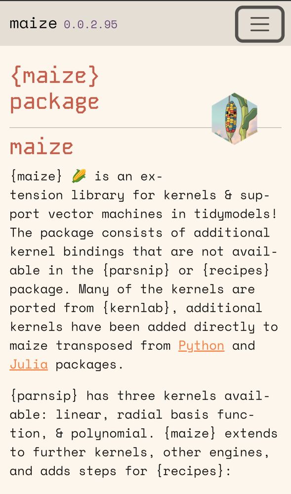 A screenshot of: https://frankiethull.github.io/maize/

"
maize
{maize} 🌽 is an extension library for kernels & support vector machines in tidymodels! The package consists of additional kernel bindings that are not available in the {parsnip} or {recipes} package. Many of the kernels are ported from {kernlab}, additional kernels have been added directly to maize transposed from Python and Julia packages.

{parnsip} has three kernels available: linear, radial basis function, & polynomial. {maize} extends to further kernels, other engines, and adds steps for {recipes}:
"