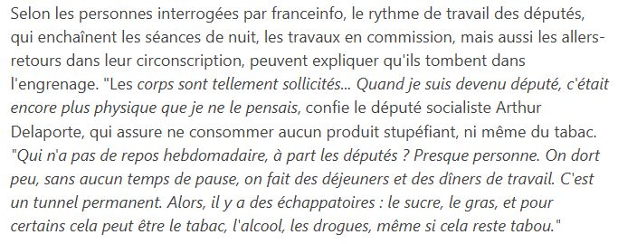 Extrait de l'enquête sur la consommation de drogues à l'Assemblée publiée sur franceinfo.fr :

"Selon les personnes interrogées par franceinfo, le rythme de travail des députés, qui enchaînent les séances de nuit, les travaux en commission, mais aussi les allers-retours dans leur circonscription, peuvent expliquer qu'ils tombent dans l'engrenage. "Les corps sont tellement sollicités... Quand je suis devenu député, c'était encore plus physique que je ne le pensais, confie le député socialiste Arthur Delaporte, qui assure ne consommer aucun produit stupéfiant, ni même du tabac. "Qui n'a pas de repos hebdomadaire, à part les députés ? Presque personne. On dort peu, sans aucun temps de pause, on fait des déjeuners et des dîners de travail. C'est un tunnel permanent. Alors, il y a des échappatoires : le sucre, le gras, et pour certains cela peut être le tabac, l'alcool, les drogues, même si cela reste tabou.""