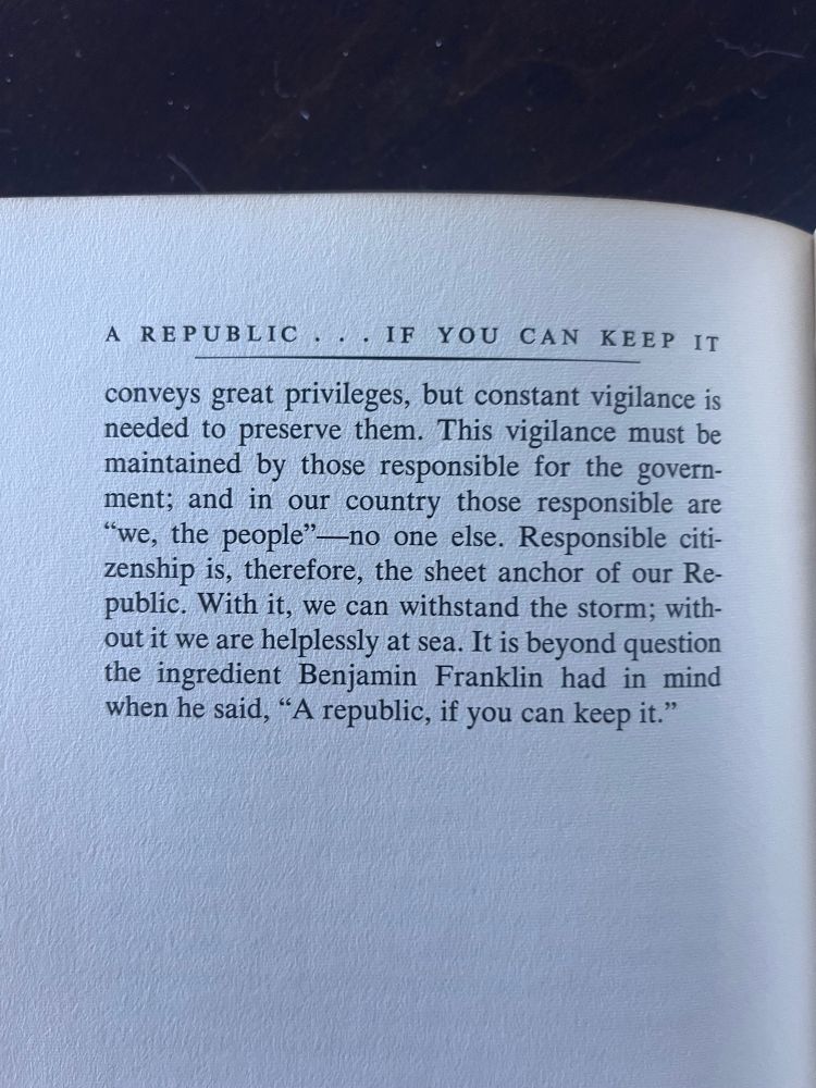 Conveys great privileges, but constant vigilance is needed to preserve them. This vigilance must be maintained by those responsible for the government; and in our country those responsible are “we, the people”—no one else. Responsible citizenship is, therefore, the sheet anchor of our Republic. With it; we can withstand the storm; without it we are helplessly at sea. It is beyond question the ingredient Benjamin Franklin had in mind when he said, “A republic, if you can keep it.”