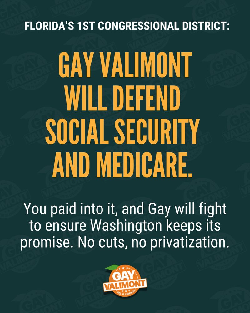 Campaign graphic for Gay Valimont, a candidate for Florida’s 1st Congressional District. The background is dark green with a repeated watermark pattern of 'Gay Valimont' logos. The main text in bold, yellow, capitalized letters reads: 'GAY VALIMONT WILL DEFEND SOCIAL SECURITY AND MEDICARE.' Below, in smaller white text, it says: 'You paid into it, and Gay will fight to ensure Washington keeps its promise. No cuts, no privatization.' At the bottom, there is a campaign logo with an orange circular badge that reads 'GAY VALIMONT FOR US CONGRESS' with a small green leaf detail.
