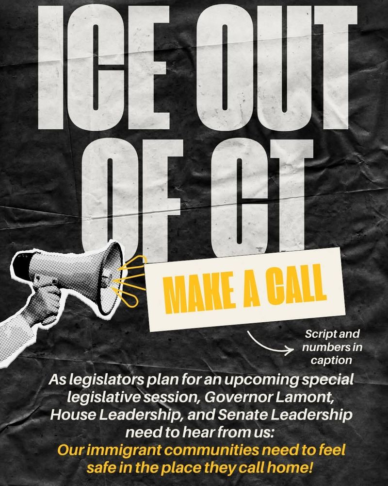 ICE OUT OF CT 
MAKE A CALL to Governor Lamont and senate leadership. Our immigrant communities need to feel safe in the place they call home. 