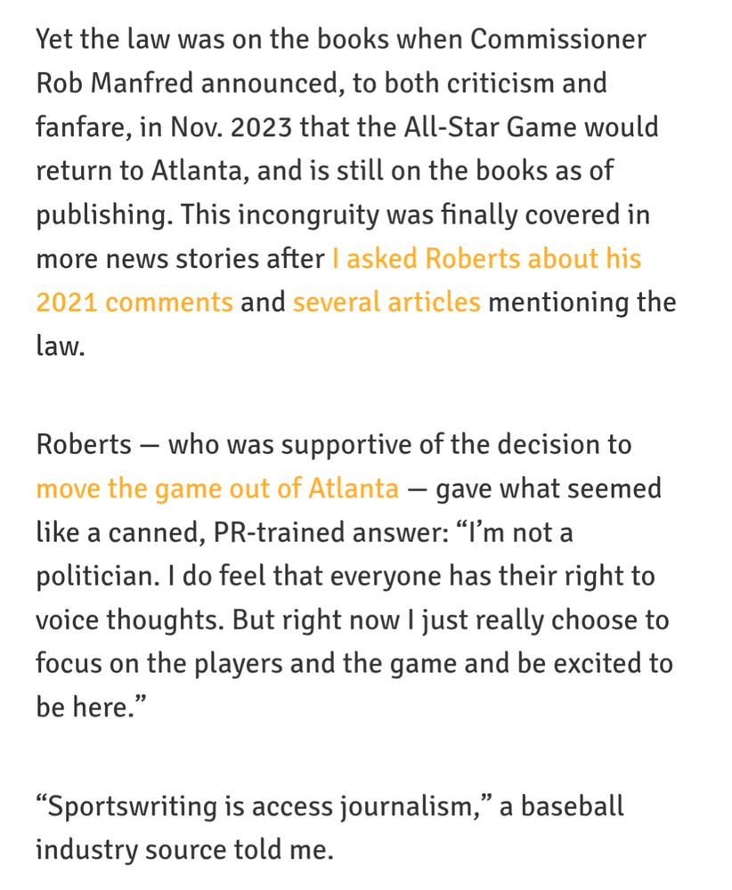 Yet the law was on the books when Commissioner Rob Manfred announced, to both criticism and fanfare, in Nov. 2023 that the All-Star Game would return to Atlanta, and is still on the books as of publishing. This incongruity was finally covered in more news stories after I asked Roberts about his 2021 comments and several articles mentioning the law.

Roberts — who was supportive of the decision to move the game out of Atlanta — gave what seemed like a canned, PR-trained answer: “I’m not a politician. I do feel that everyone has their right to voice thoughts. But right now I just really choose to focus on the players and the game and be excited to be here.”

“Sportswriting is access journalism,” a baseball industry source told me.