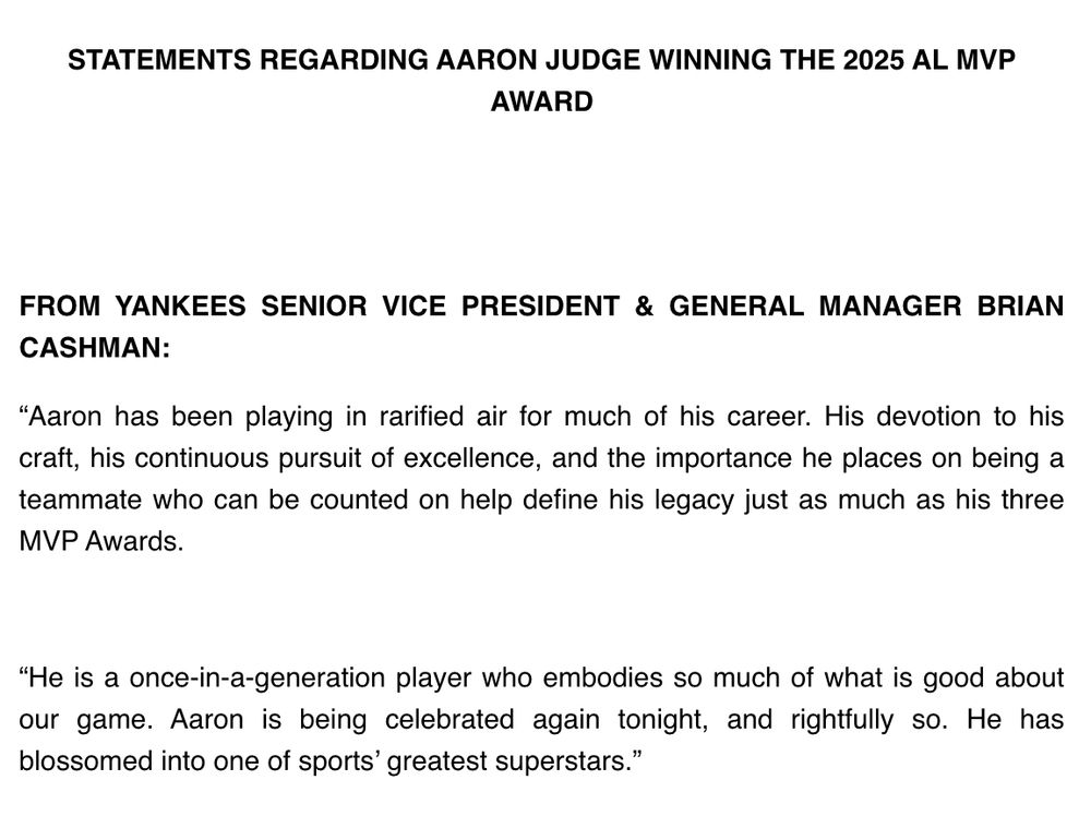 STATEMENTS REGARDING AARON JUDGE WINNING THE 2025 AL MVP AWARD

FROM YANKEES SENIOR VICE PRESIDENT & GENERAL MANAGER BRIAN CASHMAN:

“Aaron has been playing in rarified air for much of his career. His devotion to his craft, his continuous pursuit of excellence, and the importance he places on being a teammate who can be counted on help define his legacy just as much as his three MVP Awards.

“He is a once-in-a-generation player who embodies so much of what is good about our game. Aaron is being celebrated again tonight, and rightfully so. He has blossomed into one of sports’ greatest superstars.”
