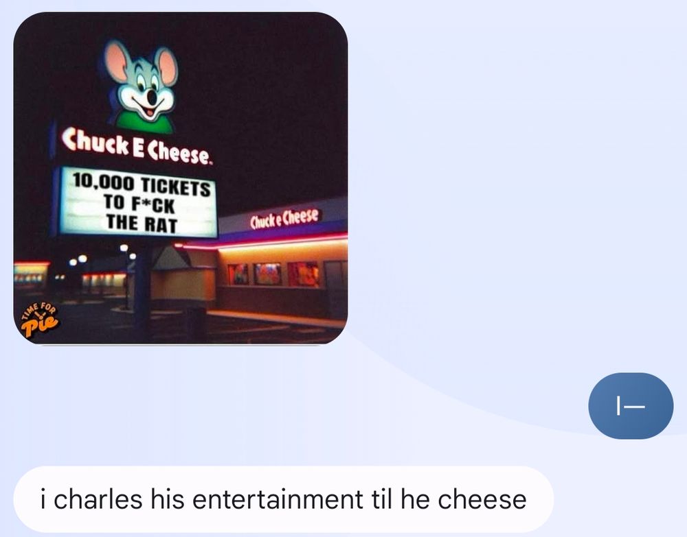 Christine: [an image of the exterior of a Chuck E Cheese where the sign, featuring the logo and the cartoon of said pizza rat, says "10,000 tickets to f*ck the rat"]

Jen: I—

Christine: I Charles his entertainment til he cheese