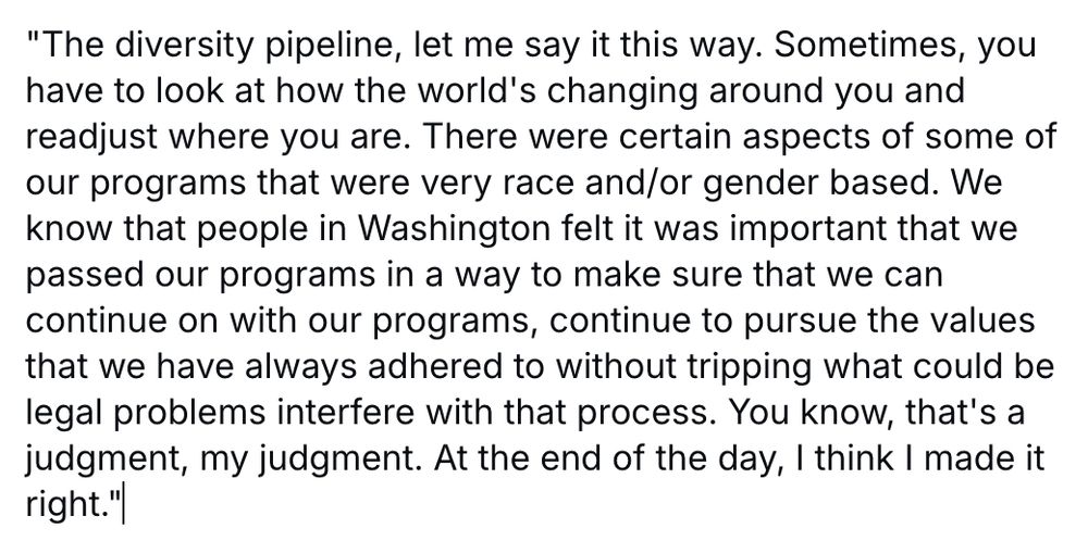 "The diversity pipeline, let me say it this way. Sometimes, you have to look at how the world's changing around you and readjust where you are. There were certain aspects of some of our programs that were very race and/or gender based. We know that people in Washington felt it was important that we passed our programs in a way to make sure that we can continue on with our programs, continue to pursue the values that we have always adhered to without tripping what could be legal problems interfere with that process. You know, that's a judgment, my judgment. At the end of the day, I think I made it right."