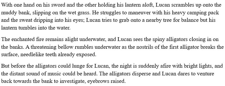 A snippet from a Word document, which reads:

With one hand on his sword and the other holding his lantern aloft, Lucan scrambles up onto the muddy bank, slipping on the wet grass. He struggles to maneuver with his heavy camping pack and the sweat dripping into his eyes; Lucan tries to grab onto a nearby tree for balance but his lantern tumbles into the water. 

The enchanted fire remains alight underwater, and Lucan sees the spiny alligators closing in on the banks. A threatening bellow rumbles underwater as the nostrils of the first alligator breaks the surface, needlelike teeth already exposed. 

But before the alligators could lunge for Lucan, the night is suddenly afire with bright lights, and the distant sound of music could be heard. The alligators disperse and Lucan dares to venture back towards the bank to investigate, eyebrows raised. 

End ID