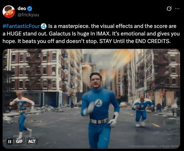 A review by @frickyuu on twitter reads: FantasticFour Is a masterpiece. the visual effects and the score are a HUGE stand out. Galactus Is huge In IMAX. It’s emotional and gives you hope. It beats you off and doesn’t stop. STAY Until the END CREDITS.