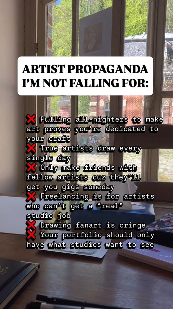 ARTIST PROPAGANDA I'M NOT FALLING FOR:
X Pulling
all-nighters to make art proves you’re dedicated to your craft
X True artists draw every single day
X Only make friends with fellow artists cuz they’ll get you gigs someday
X Freelancing is for artists who can't get a "real" studio job
X Drawing fanart is cringe
X Your portfolio should only have what studios want to see