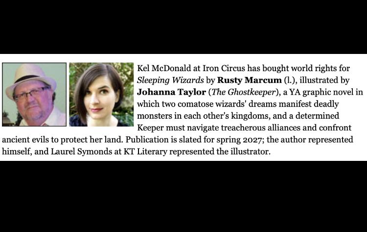 Kel McDonald at Iron Circus has bought world rights for Sleeping Wizards by Rusty Marcum (I.), illustrated by Johanna Taylor (The Ghostkeeper), a YA graphic novel in which two comatose wizards' dreams manifest deadly monsters in each other's kingdoms, and a determined Keeper must navigate treacherous alliances and confront
ancient evils to protect her land. Publication is slated for spring 2027; the author represented himself, and Laurel Symonds at KT Literary represented the illustrator.