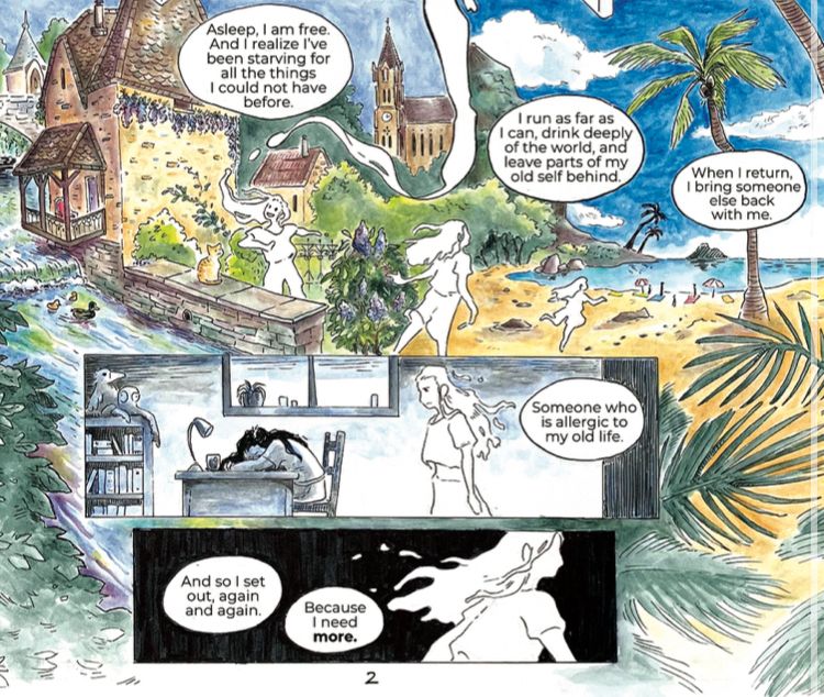 Part of a comic page of a soul wandering between a french village and a beautiful tropical beach, looking contemptuously at their sleeping body at a desk.

“Asleep, I am free. And I realize I've been starving for all the things I could not have before.

I run as far as I can, drink deeply of the world, and leave parts of my old self behind.

When I return, I bring someone else back with me.

Someone who is allergic to my old life.

And so I set out, again and again.
Because I need more.”