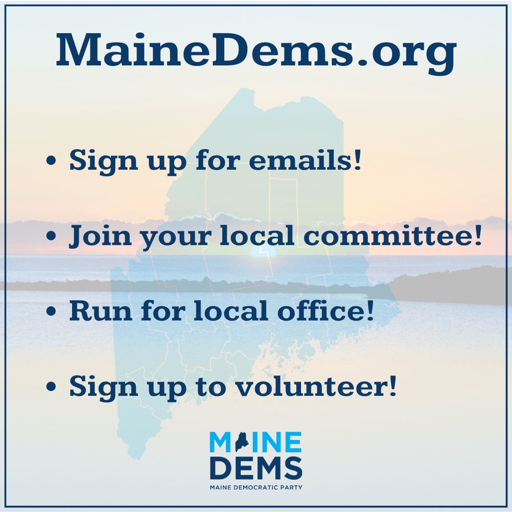 MaineDems.org. Sign up for emails! Join your local committee! Run for local office! Sign up to volunteer!