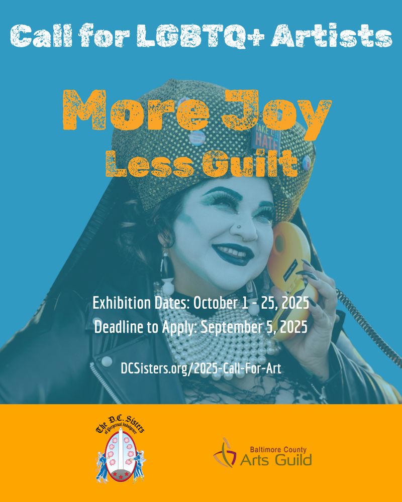 Call for LGBTQ+ Artists
More joy, less guilt
Exhibition dates: October 1 - 25, 2025
Deadline to apply: September 5, 2025
www.DCSisters.org/2025-Call-For-Art
The DC Sisters of Perpetual Indulgence
Baltimore County Arts Guild