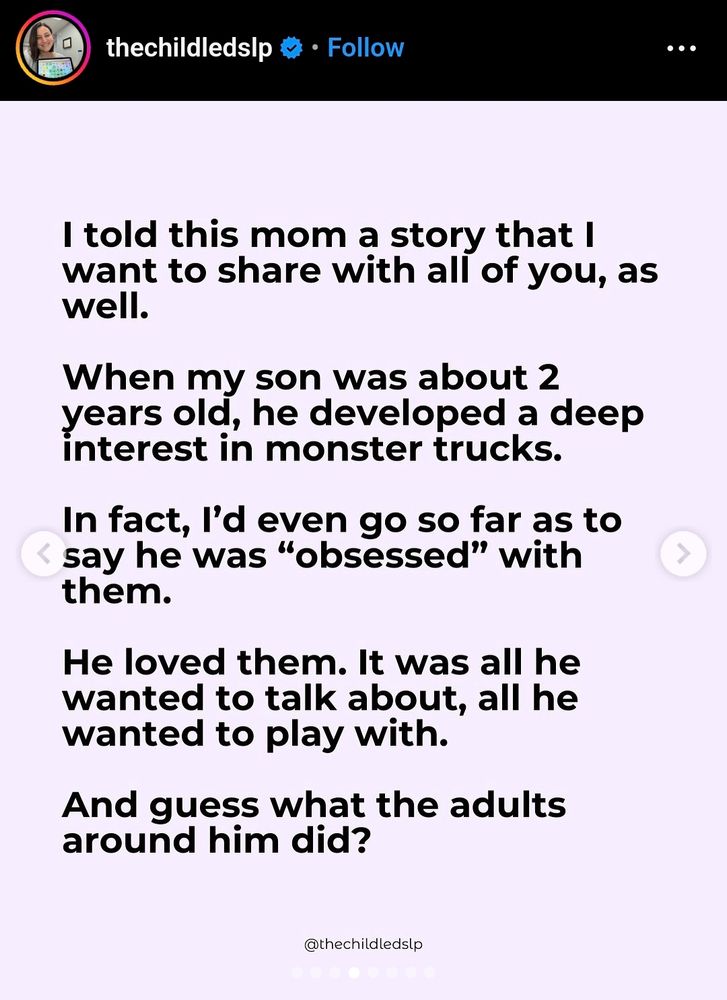 I told this mom a story that I want to share with all of you, as well. When my son was about 2 years old, he developed a deep interest in monster trucks. In fact, I'd even go so far as to say he was obsessed with them. He loved them. It was all he wanted to talk about, all he wanted to play with. And guess what the adults around him did?