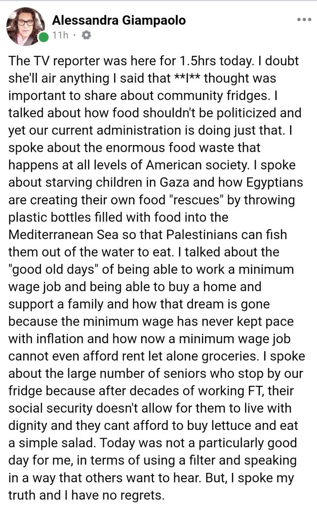 Facebook post from Alessandra Giampaolo. Text reads: 

The TV reporter was here for 1.5hrs today. I doubt she'll air anything I said that **I** thought was important to share about community fridges. i talked about how food shouldn't be politicized and yet our current administration is doing just that. I spoke about the enormous food waste that happens at all levels of American society. I spoke about starving children in Gaza and how Egyptians are creating their own food "rescues" by throwing plastic bottles filled with food into the Mediterranean Sea so that Palestinians can fish them out of the water to eat. | talked about the "good old days" of being able to work a minimum wage job and being able to buy a home and support a family and how that dream is gone because the minimum wage has never kept pace with inflation and how now a minimum wage job cannot even afford rent let alone groceries. | spoke about the large number of seniors who stop by our fridge because after decades of working FT, their social security doesn't allow for them to live with dignity and they cant afford to buy lettuce and eat a simple salad. Today was not a particularly good day for me, in terms of using a filter and speaking in a way that others want to hear. But, I spoke my truth and I have no regrets.
