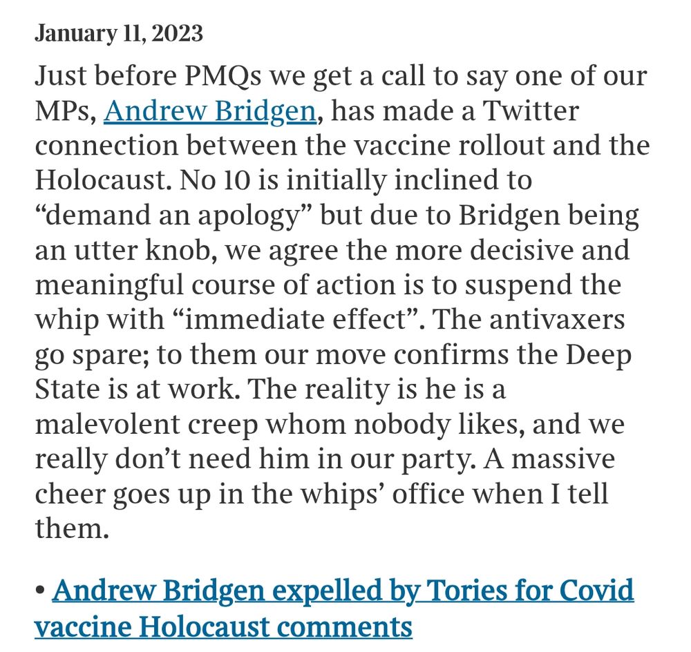 s/s from Times article quoting Simon Hart's diary

January 11, 2023
Just before PMQs we get a call to say one of our MPs, Andrew Bridgen, has made a Twitter connection between the vaccine rollout and the Holocaust. No 10 is initially inclined to “demand an apology” but due to Bridgen being an utter knob, we agree the more decisive and meaningful course of action is to suspend the whip with “immediate effect”. The antivaxers go spare; to them our move confirms the Deep State is at work. The reality is he is a malevolent creep whom nobody likes, and we really don’t need him in our party. A massive cheer goes up in the whips’ office when I tell them.

(Andrew Bridgen was expelled by Tories for Covid vaccine Holocaust comments)

https://archive.ph/wiKQF