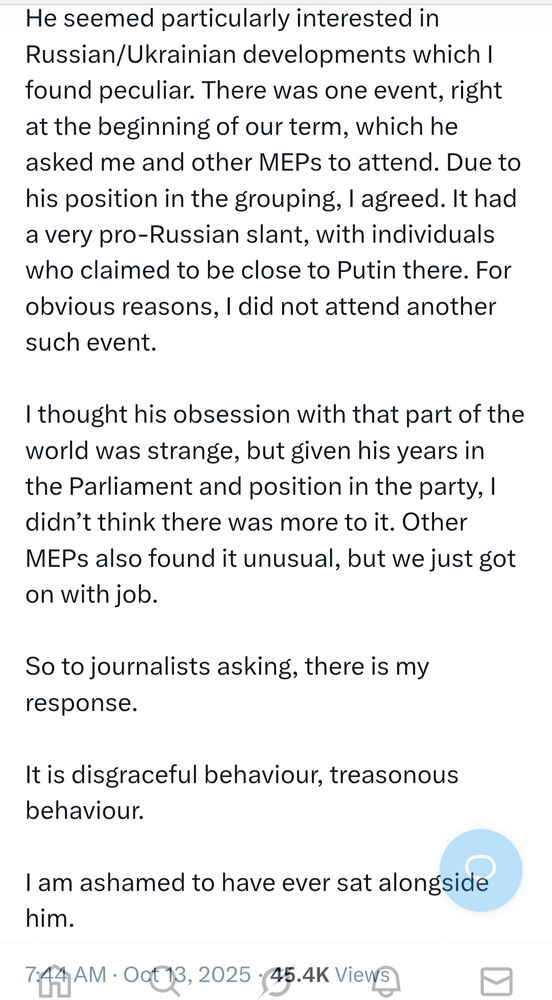 He seemed particularly interested in Russian/Ukrainian developments which I found peculiar. There was one event, right at the beginning of our term, which he asked me and other MEPs to attend. Due to his position in the grouping, I agreed. It had a very pro-Russian slant, with individuals who claimed to be close to Putin there. For obvious reasons, I did not attend another such event.

I thought his obsession with that part of the world was strange, but given his years in the Parliament and position in the party, I didn’t think there was more to it. Other MEPs also found it unusual, but we just got on with job.

So to journalists asking, there is my response.

It is disgraceful behaviour, treasonous behaviour.

I am ashamed to have ever sat alongside him.
7:44 AM · Oct 13, 2025