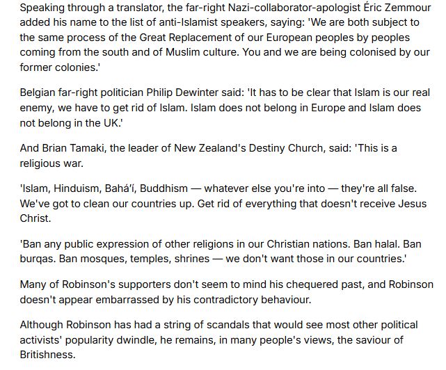 Speaking through a translator, the far-right Nazi-collaborator-apologist Éric Zemmour added his name to the list of anti-Islamist speakers, saying: 'We are both subject to the same process of the Great Replacement of our European peoples by peoples coming from the south and of Muslim culture. You and we are being colonised by our former colonies.'

Belgian far-right politician Philip Dewinter said: 'It has to be clear that Islam is our real enemy, we have to get rid of Islam. Islam does not belong in Europe and Islam does not belong in the UK.'

And Brian Tamaki, the leader of New Zealand's Destiny Church, said: 'This is a religious war.

'Islam, Hinduism, Baháʼí, Buddhism — whatever else you're into — they're all false. We've got to clean our countries up. Get rid of everything that doesn't receive Jesus Christ.

'Ban any public expression of other religions in our Christian nations. Ban halal. Ban burqas. Ban mosques, temples, shrines — we don't want those in our countries.'

Many of Robinson's supporters don't seem to mind his chequered past, and Robinson doesn't appear embarrassed by his contradictory behaviour.

Although Robinson has had a string of scandals that would see most other political activists' popularity dwindle, he remains, in many people's views, the saviour of Britishness.