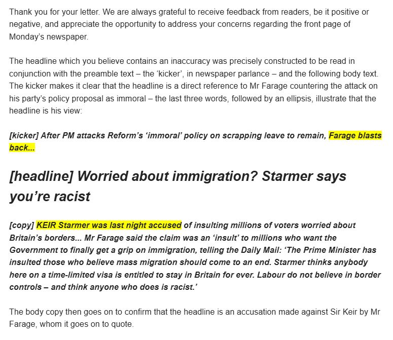 Thank you for your letter. We are always grateful to receive feedback from readers, be it positive or negative, and appreciate the opportunity to address your concerns regarding the front page of Monday’s newspaper.

 

The headline which you believe contains an inaccuracy was precisely constructed to be read in conjunction with the preamble text – the ‘kicker’, in newspaper parlance – and the following body text. The kicker makes it clear that the headline is a direct reference to Mr Farage countering the attack on his party’s policy proposal as immoral – the last three words, followed by an ellipsis, illustrate that the headline is his view:

 

[kicker] After PM attacks Reform’s ‘immoral’ policy on scrapping leave to remain, Farage blasts back...

 

[headline] Worried about immigration? Starmer says you’re racist

 

[copy] KEIR Starmer was last night accused of insulting millions of voters worried about Britain’s borders... Mr Farage said the claim was an ‘insult’ to millions who want the Government to finally get a grip on immigration, telling the Daily Mail: ‘The Prime Minister has insulted those who believe mass migration should come to an end. Starmer thinks anybody here on a time-limited visa is entitled to stay in Britain for ever. Labour do not believe in border controls – and think anyone who does is racist.’

 

The body copy then goes on to confirm that the headline is an accusation made against Sir Keir by Mr Farage, whom it goes on to quote