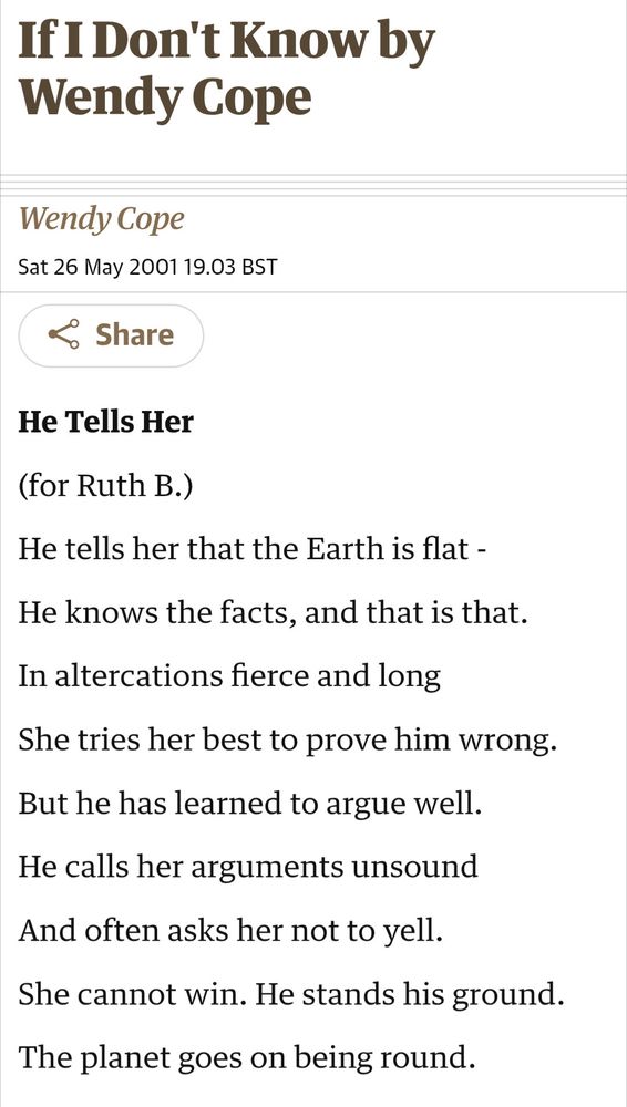 If I Don't Know by Wendy Cope
This article is more than 23 years old
Wendy Cope
Sat 26 May 2001 19.03 BST

He Tells Her

(for Ruth B.)

He tells her that the Earth is flat -

He knows the facts, and that is that.

In altercations fierce and long

She tries her best to prove him wrong.

But he has learned to argue well.

He calls her arguments unsound

And often asks her not to yell.

She cannot win. He stands his ground.

The planet goes on being round.

https://www.theguardian.com/books/2001/may/26/poetry.features