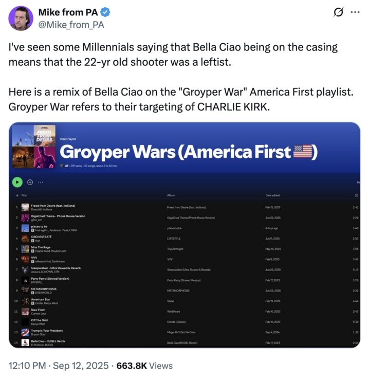 Mike from PA @Mike_from_PA

I've seen some Millennials saying that Bella Ciao being on the casing means that the 22-yr old shooter was a leftist.

Here is a remix of Bella Ciao on the "Groyper War" America First playlist. Groyper War refers to their targeting of CHARLIE KIRK.

[s/s of playlist]

12:10 PM Sep 12, 2025