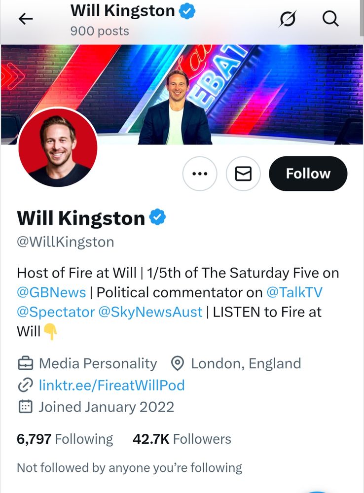 Will Kingston @WillKingston 900 posts [profile/header picture of a grinning white male in his 30s who probably thinks feminism has gone too far and multiculturalism is destroying Britain

Host of Fire at Will | 1/5th of The Saturday Five on @GBNews | Political commentator on @TalkTV @Spectator @SkyNewsAust | LISTEN to Fire at Will

Media Personality London, England

Joined January 2022

6,797 Following 42.7K Followers

Not followed by anyone you're following