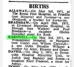 s/s from the Times Births announcement column, Wednesday, May 5, 1971 CARSWELL.-On May 3rd. 1971, at Westminster Hospital, to Margaret (nee Clark) and Wilson Carswell - a son (John Douglas Wilson) a brother for Alice, Eleanor and Grace.