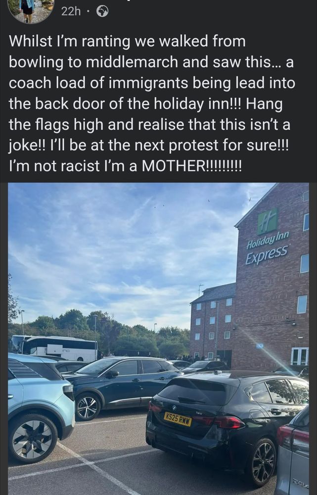 Post on Facebook by young white Nuneaton mum 22h

Whilst I'm ranting we walked from bowling to middlemarch and saw this... a coach load of immigrants being lead into the back door of the holiday inn!!! Hang the flags high and realise that this isn't a joke!! I'll be at the next protest for sure!!!

I'm not racist I'm a MOTHER!!!!!!!!!

[Photo across carpark of Holiday Inn Nuneaton to where there is a white coach with its luggage storage partly open and a group of men standing nearby]