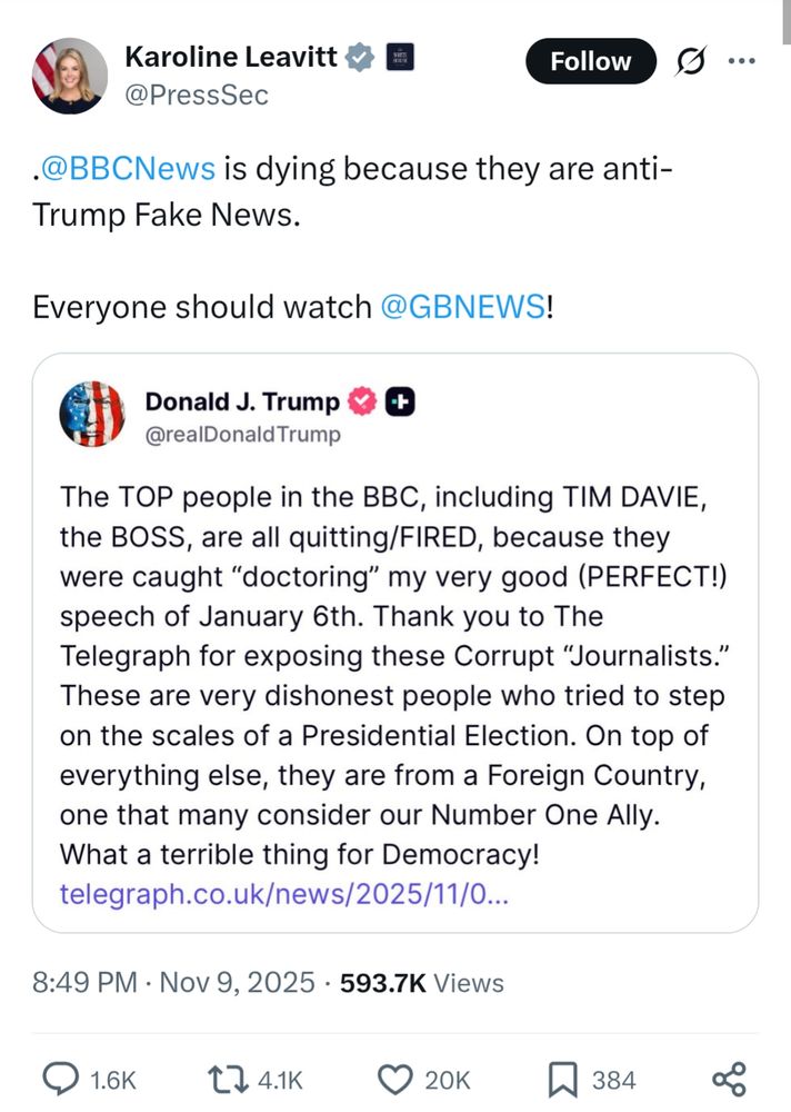 s/s tweet by Karoline Leavitt @PressSec .@BBCNews is dying because they are anti-Trump Fake News.

Everyone should watch @GBNEWS!

s/s Truth Social post by Donald J. Trump @realDonald Trump

The TOP people in the BBC, including TIM DAVIE, the BOSS, are all quitting/FIRED, because they were caught "doctoring" my very good (PERFECT!) speech of January 6th. Thank you to The Telegraph for exposing these Corrupt "Journalists." These are very dishonest people who tried to step on the scales of a Presidential Election. On top of everything else, they are from a Foreign Country, one that many consider our Number One Ally.

What a terrible thing for Democracy!

https://www.telegraph.co.uk/news/2025/11/03/bbc-report-reveals-bias-donald-trump/

8:49 PM GMT Nov 9, 2025 593.7K Views
