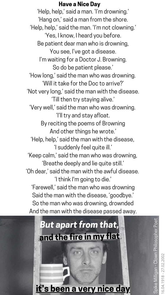 Have a Nice Day
'Help, help,' said a man. 'I'm drowning.'
'Hang on,' said a man from the shore.
'Help, help,' said the man. 'I'm not clowning."
'Yes, I know, I heard you before.
Be patient dear man who is drowning,
You see, I've got a disease.
I'm waiting for a Doctor J. Browning.
So do be patient please.'
'How long,' said the man who was drowning.
'Will it take for the Doc to arrive?"
'Not very long,' said the man with the disease.
Till then try staying alive."
'Very well,' said the man who was drowning.
'I'll try and stay afloat.
By reciting the poems of Browning And other things he wrote.'
'Help, help,' said the man with the disease, "I suddenly feel quite ill.'
'Keep calm,' said the man who was drowning, 'Breathe deeply and lie quite still.
'Oh dear,' said the man with the awful disease.
'I think I'm going to die.'
'Farewell,' said the man who was drowning
Said the man with the disease, 'goodbye."
So the man who was drowning, drownded.
And the man with the disease passed away.
But apart from that, and the fire in my flat
it's been a very nice day.

Spike Milligan

Clown, Philosopher, Poet
16.04.1918 - 27.02.2002