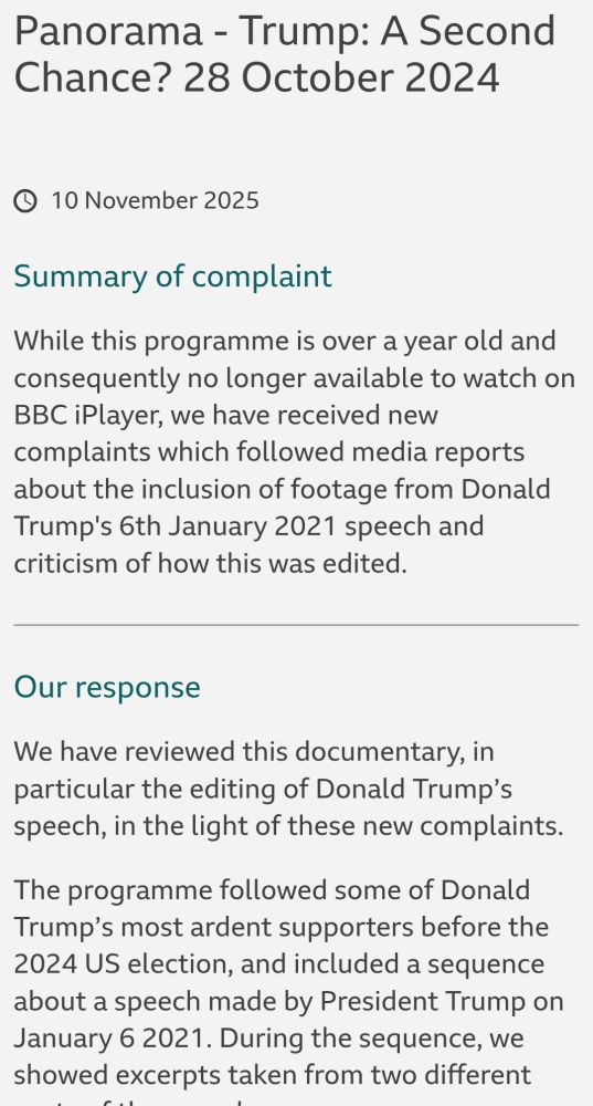 Panorama - Trump: A Second Chance? 28 October 2024
10 November 2025
Summary of complaint
While this programme is over a year old and consequently no longer available to watch on BBC iPlayer, we have received new complaints which followed media reports about the inclusion of footage from Donald Trump's 6th January 2021 speech and criticism of how this was edited.

Our response
We have reviewed this documentary, in particular the editing of Donald Trump’s speech, in the light of these new complaints.

The programme followed some of Donald Trump’s most ardent supporters before the 2024 US election, and included a sequence about a speech made by President Trump on January 6 2021. During the sequence, we showed excerpts taken from two different parts of the speech.

We accept our edit created the impression we were showing a single continuous section of the speech, rather than excerpts from two different points in the speech.