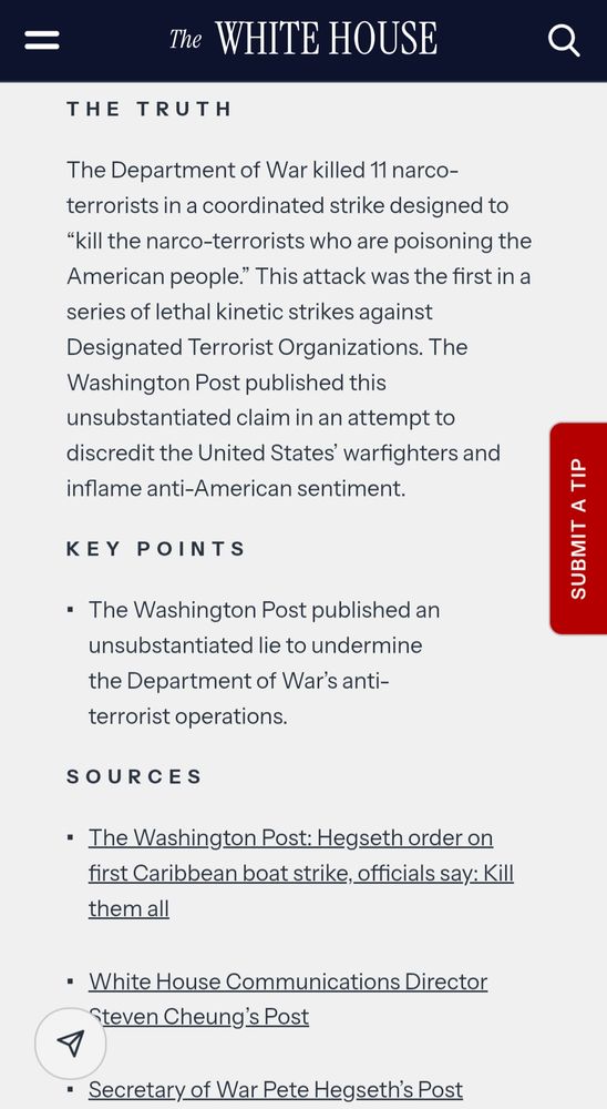 The WHITE HOUSE

THE TRUTH

The Department of War killed 11 narco-terrorists in a coordinated strike designed to "kill the narco-terrorists who are poisoning the American people." This attack was the first in a series of lethal kinetic strikes against Designated Terrorist Organizations. The Washington Post published this unsubstantiated claim in an attempt to discredit the United States' warfighters and inflame anti-American sentiment.

KEY POINTS

The Washington Post published an unsubstantiated lie to undermine the Department of War's anti-terrorist operations.

SOURCES

The Washington Post: Hegseth order on first Caribbean boat strike, officials say: Kill them all
https://www.washingtonpost.com/national-security/2025/11/28/hegseth-kill-them-all-survivors-boat-strike/

White House Communications Director
Steven Cheung's Post
https://x.com/StevenCheung47/status/1995590145731666283
Secretary of War Pete Hegseth's Post
https://x.com/SecWar/status/1994552598142038358?s=20
