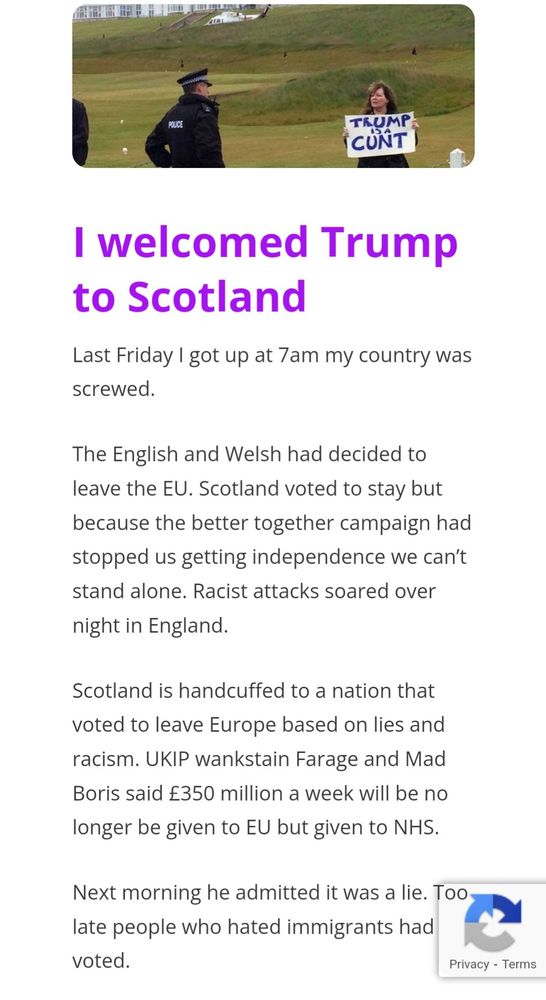 s/s of Janey Godley's linked blog post 
___

I welcomed Trump to Scotland
Last Friday I got up at 7am my country was screwed.

The English and Welsh had decided to leave the EU. Scotland voted to stay but because the better together campaign had stopped us getting independence we can’t stand alone. Racist attacks soared over night in England.

Scotland is handcuffed to a nation that voted to leave Europe based on lies and racism. UKIP wankstain Farage and Mad Boris said £350 million a week will be no longer be given to EU but given to NHS.

Next morning he admitted it was a lie. Too late people who hated immigrants had voted.