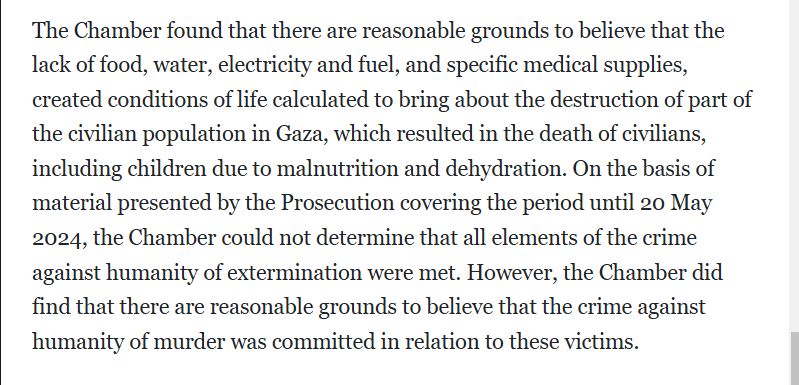 The Chamber found that there are reasonable grounds to believe that the lack of food, water, electricity and fuel, and specific medical supplies, created conditions of life calculated to bring about the destruction of part of the civilian population in Gaza, which resulted in the death of civilians, including children due to malnutrition and dehydration. On the basis of material presented by the Prosecution covering the period until 20 May 2024, the Chamber could not determine that all elements of the crime against humanity of extermination were met. However, the Chamber did find that there are reasonable grounds to believe that the crime against humanity of murder was committed in relation to these victims.