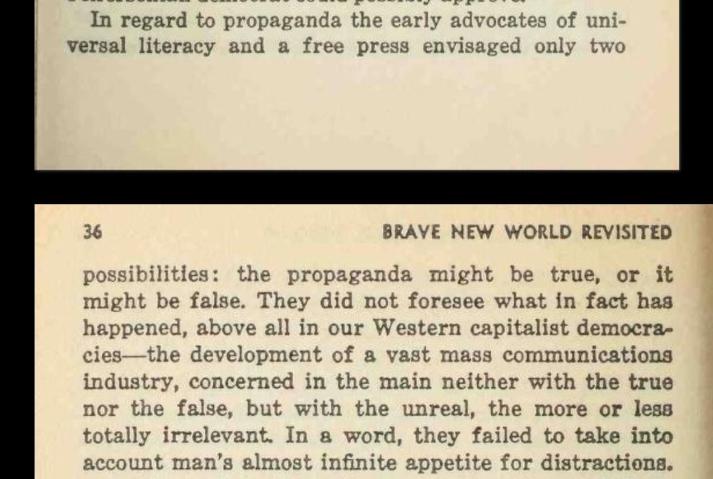 3x s/s from Brave New World Revisited 
Huxley 1958) 

In regard to propaganda the early advocates of universal literacy and a free press envisaged only two possibilities: the propaganda might be true, or it might be false. They did not foresee what in fact has happened, above all in our Western capitalist democracies the development of a vast mass communications industry, concerned in the main neither with the true nor the false, but with the unreal, the more or less totally irrelevant. In a word, they failed to take into account man's almost infinite appetite for distractions.

https://archive.org/details/BraveNewWorld-and-BraveNewWorldRevisited/Brave-New-World-Revisited_-_Aldous-Huxley/page/n44/mode/1up

https://www.huxley.net/bnw-revisited/
