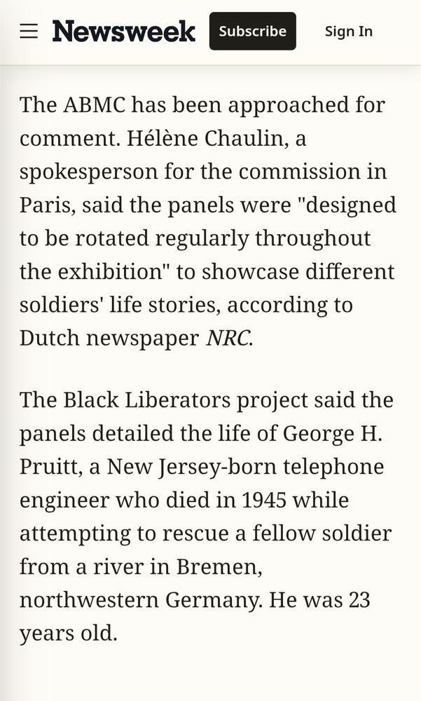 The ABMC has been approached for comment. Hélène Chaulin, a spokesperson for the commission in Paris, said the panels were "designed to be rotated regularly throughout the exhibition" to showcase different soldiers' life stories, according to Dutch newspaper NRC.

The Black Liberators project said the panels detailed the life of George H. Pruitt, a New Jersey-born telephone engineer who died in 1945 while attempting to rescue a fellow soldier from a river in Bremen, northwestern Germany. He was 23 years old.

https://www.newsweek.com/memorial-to-black-us-soldiers-who-died-in-ww2-quietly-removed-11020241