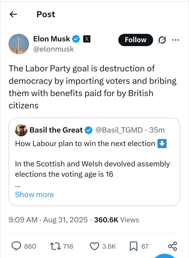 Elon Musk @elonmusk 9:09 AM BST Aug 31, 2025 The Labor Party goal is destruction of democracy by importing voters and bribing them with benefits paid for by British citizens [Quote tweet] Basil the Great @Basil_TGMD How Labour plan to win the next election In the Scottish and Welsh devolved assembly elections the voting age is 16 The Labour Government changed the voting rules in UK wide elections to match this In the Scottish and Welsh devolved assembly elections foreigners can vote The Labour Government will soon change the voting rules for UK wide elections to match this This is why they're bringing in so many migrants. They will say you need to vote for us or another party will get in who will likely deport you 9:01 AM Aug 31, 2025 377.2K Views
