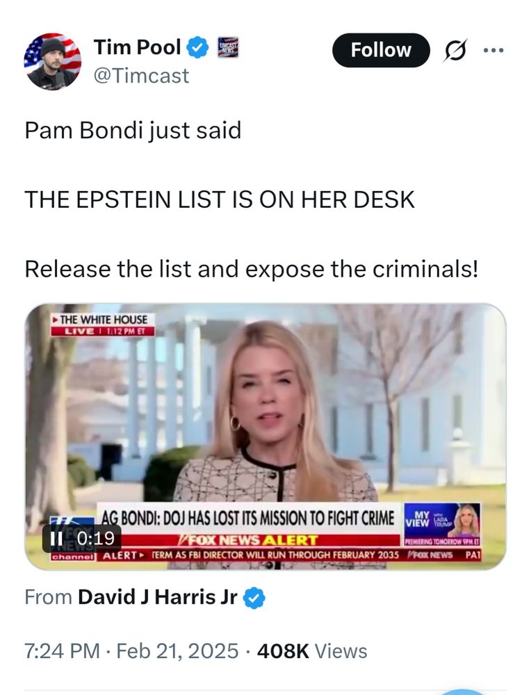 Tim Pool @Timcast 

Pam Bondi just said

THE EPSTEIN LIST IS ON HER DESK

Release the list and expose the criminals!

[video from THE WHITE HOUSE

LIVE 1:12 PM ET

BONDI: DOJ HAS LOST ITS MISSION TO FIGHT CRIME

FOX NEWS ALERT

Feb 21, 2025408K Views