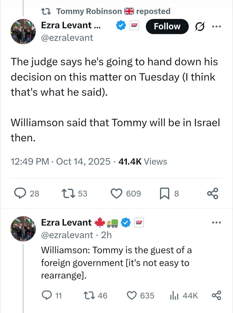 Tommy Robinson reposted Ezra Levan t@ezralevant

The judge says he's going to hand down his decision on this matter on Tuesday (I think that's what he said).

Williamson said that Tommy will be in Israel then.

12:49 PM Oct 14, 2025 41.4K Views

Ezra Levant @ezralevant 2h

Williamson: Tommy is the guest of a foreign government [it's not easy to rearrange].