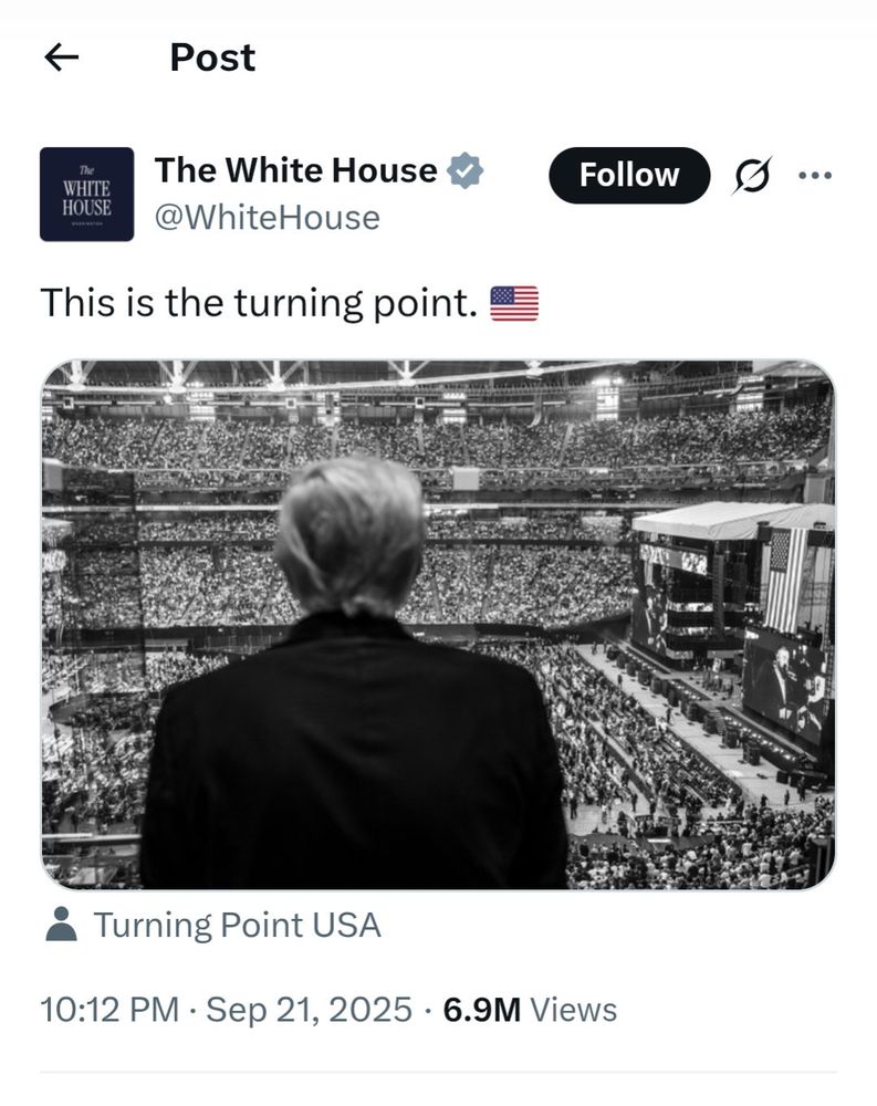 Donald Trump's White House X account posted a dramatic black and white photo of Trump seen from behind looking out at the apparently full stadium audience for the Charlie Kirk Memorial Turning Point Recruitment campaign launch.

Charlie Kirk's alt-right campaign group Turning Point USA are tagged in the photo and the text reads "This is the turning point 🇺🇸" 

https://archive.ph/UDL6A